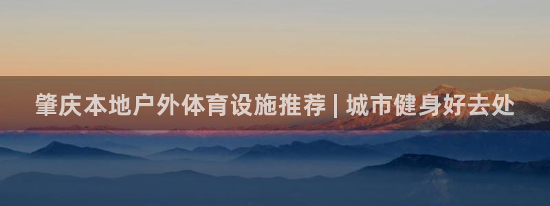 意昂3娱乐网站：肇庆本地户外体育设施推荐 | 城市健身好去处